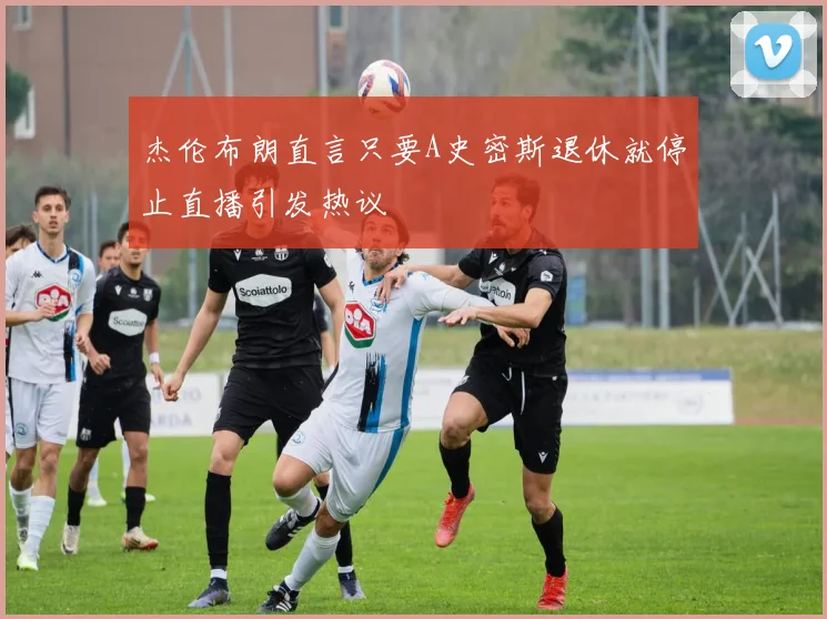 杰伦布朗直言只要A史密斯退休就停止直播引发热议