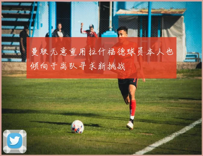 曼联无意重用拉什福德球员本人也倾向于离队寻求新挑战