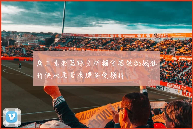 周三竞彩篮球分析掘金客场挑战独行侠状元秀表现备受期待