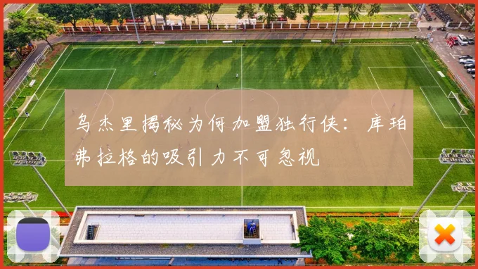 乌杰里揭秘为何加盟独行侠：库珀弗拉格的吸引力不可忽视